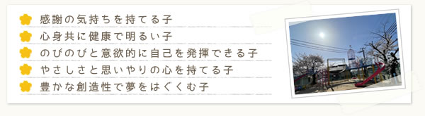 感謝の気持ちを持てる子 心身共に健康で明るい子 のびのびと意欲的に自己を発揮できる子 やさしさと思いやりの心を持てる子 豊かな創造性で夢をはぐくむ子
